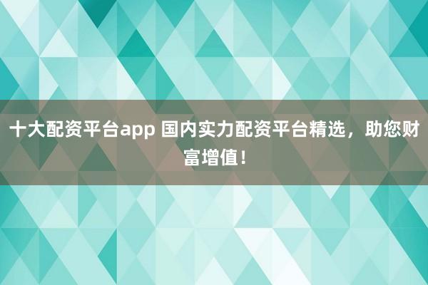 十大配资平台app 国内实力配资平台精选,助您财富增值!