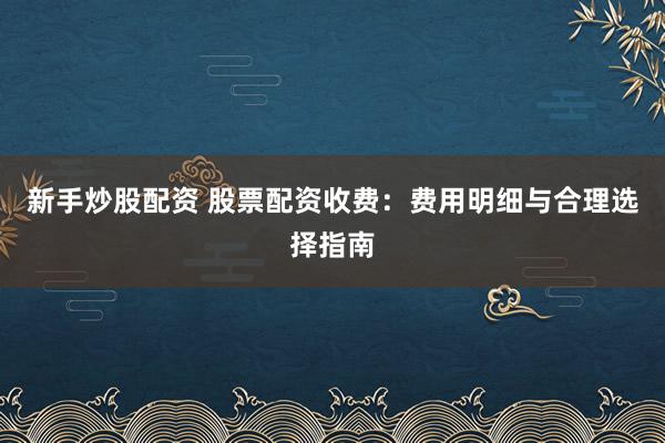 新手炒股配资 股票配资收费：费用明细与合理选择指南