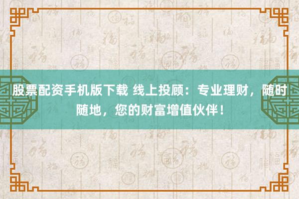 股票配资手机版下载 线上投顾：专业理财，随时随地，您的财富增值伙伴！