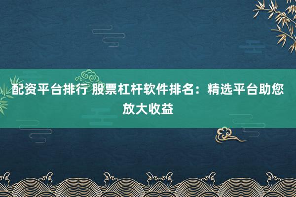 配资平台排行 股票杠杆软件排名:精选平台助您放大收益