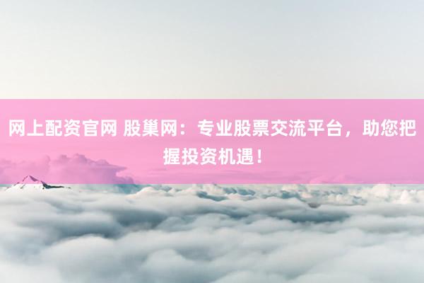 网上配资官网 股巢网：专业股票交流平台，助您把握投资机遇！