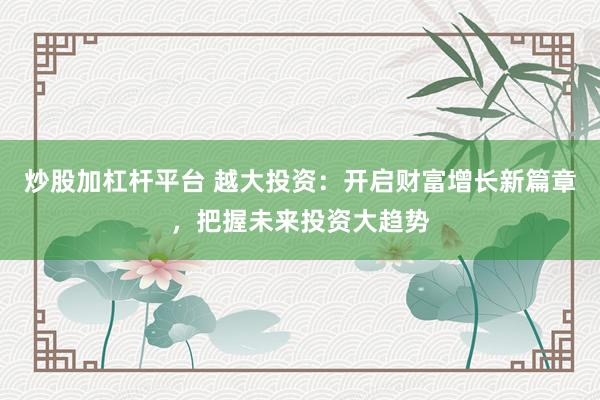 炒股加杠杆平台 越大投资:开启财富增长新篇章,把握未来投资大趋势