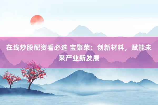 在线炒股配资看必选 宝聚荣：创新材料，赋能未来产业新发展