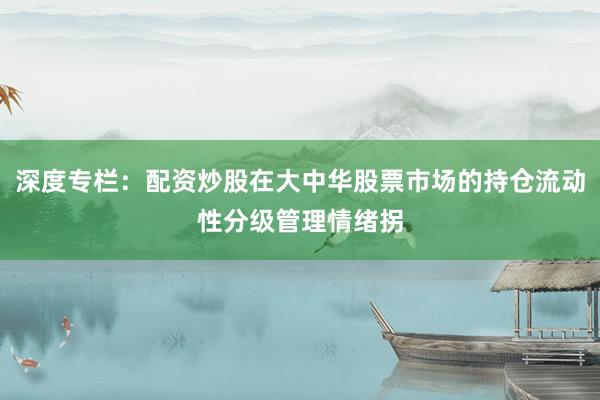 深度专栏：配资炒股在大中华股票市场的持仓流动性分级管理情绪拐