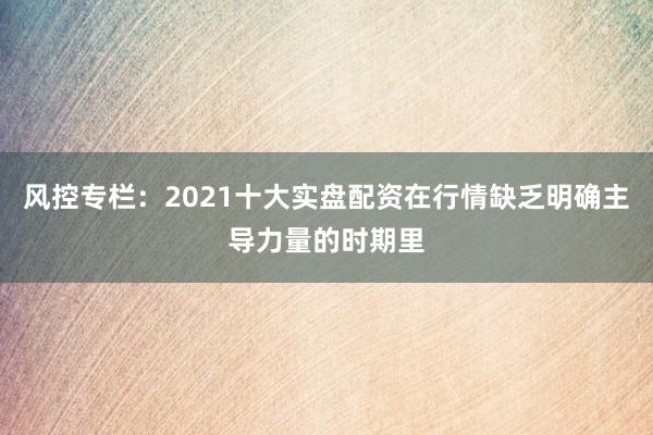 风控专栏：2021十大实盘配资在行情缺乏明确主导力量的时期里