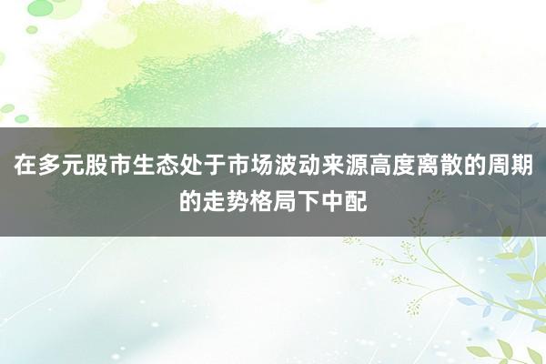 在多元股市生态处于市场波动来源高度离散的周期的走势格局下中配