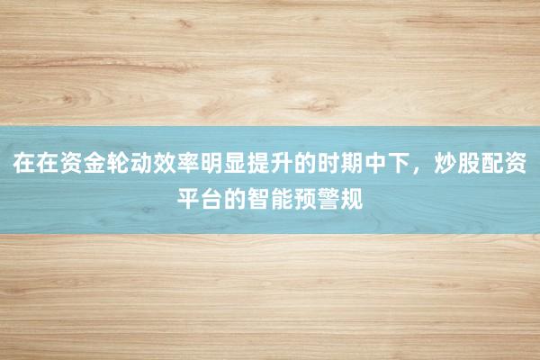 在在资金轮动效率明显提升的时期中下，炒股配资平台的智能预警规