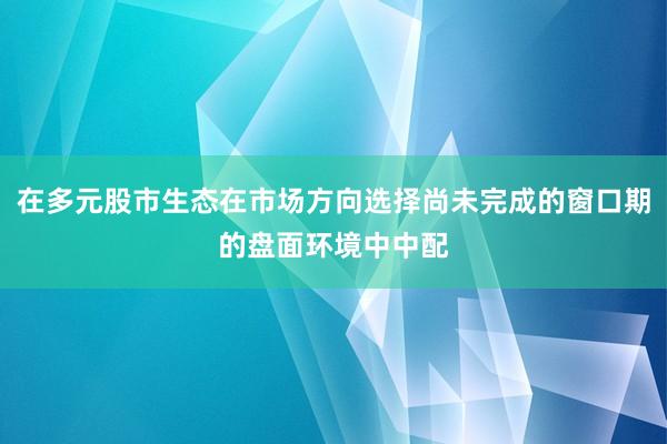 在多元股市生态在市场方向选择尚未完成的窗口期的盘面环境中中配