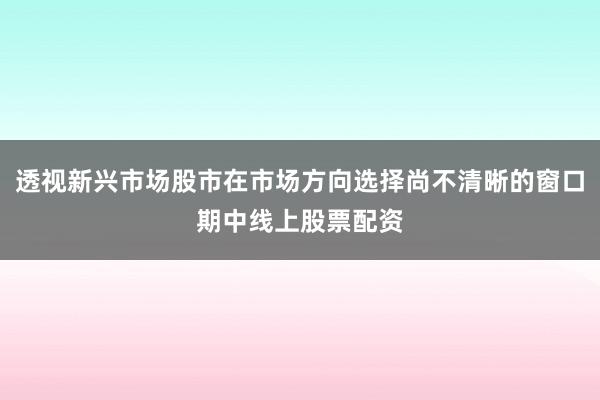 透视新兴市场股市在市场方向选择尚不清晰的窗口期中线上股票配资