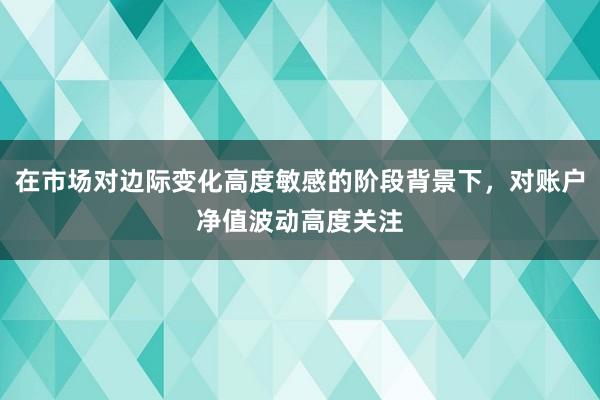 在市场对边际变化高度敏感的阶段背景下,对账户净值波动高度关注