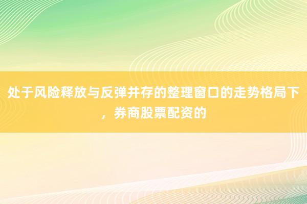 处于风险释放与反弹并存的整理窗口的走势格局下，券商股票配资的
