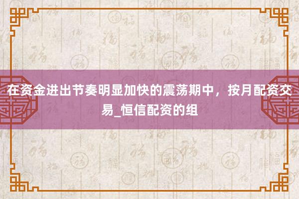 在资金进出节奏明显加快的震荡期中,按月配资交易_恒信配资的组