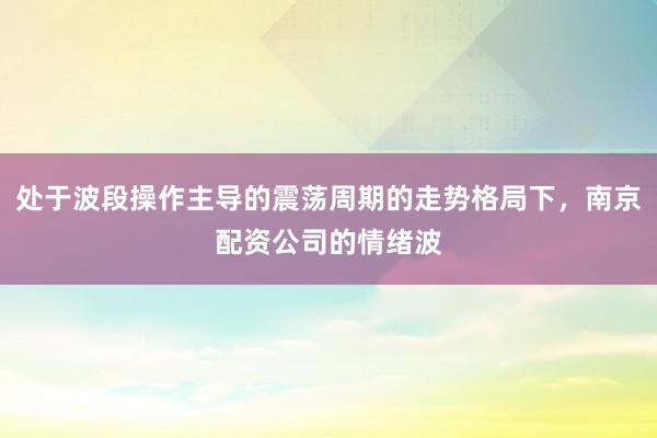 处于波段操作主导的震荡周期的走势格局下,南京配资公司的情绪波