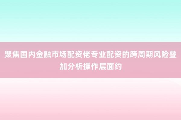 聚焦国内金融市场配资佬专业配资的跨周期风险叠加分析操作层面约