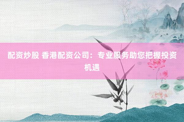 配资炒股 香港配资公司:专业服务助您把握投资机遇