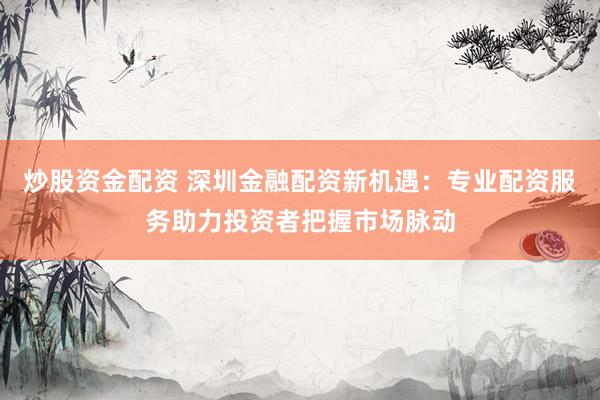 炒股资金配资 深圳金融配资新机遇:专业配资服务助力投资者把握市场脉动