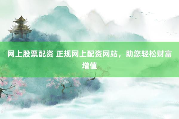 网上股票配资 正规网上配资网站,助您轻松财富增值