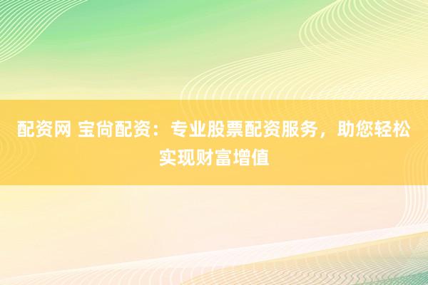 配资网 宝尙配资:专业股票配资服务,助您轻松实现财富增值