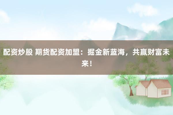 配资炒股 期货配资加盟：掘金新蓝海，共赢财富未来！