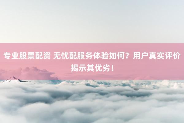 专业股票配资 无忧配服务体验如何？用户真实评价揭示其优劣！