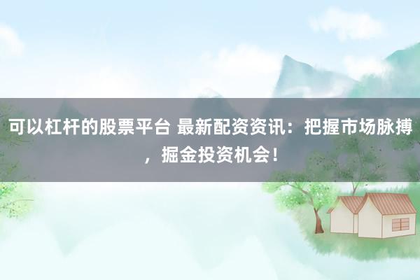 可以杠杆的股票平台 最新配资资讯：把握市场脉搏，掘金投资机会！