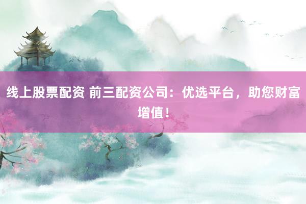 线上股票配资 前三配资公司：优选平台，助您财富增值！