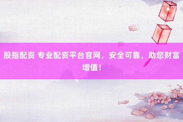 股指配资 专业配资平台官网，安全可靠，助您财富增值！