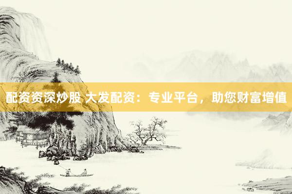 配资资深炒股 大发配资：专业平台，助您财富增值