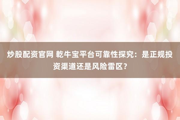 炒股配资官网 乾牛宝平台可靠性探究：是正规投资渠道还是风险雷区？