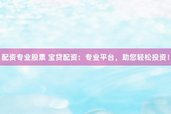 配资专业股票 宝贷配资：专业平台，助您轻松投资！