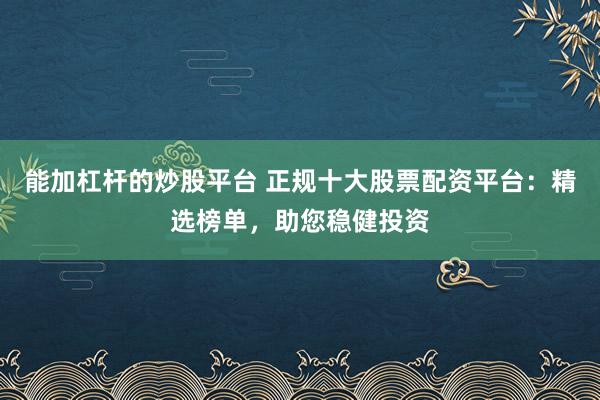 能加杠杆的炒股平台 正规十大股票配资平台：精选榜单，助您稳健投资