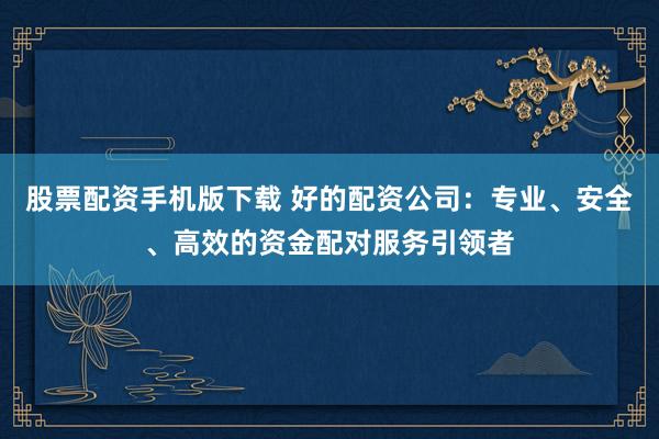 股票配资手机版下载 好的配资公司:专业、安全、高效的资金配对服务引领者