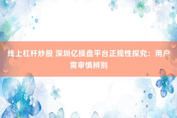 线上杠杆炒股 深圳亿操盘平台正规性探究：用户需审慎辨别