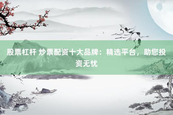 股票杠杆 炒票配资十大品牌：精选平台，助您投资无忧