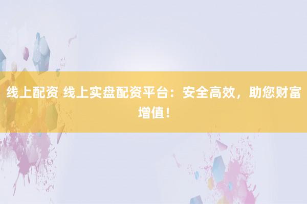 线上配资 线上实盘配资平台：安全高效，助您财富增值！