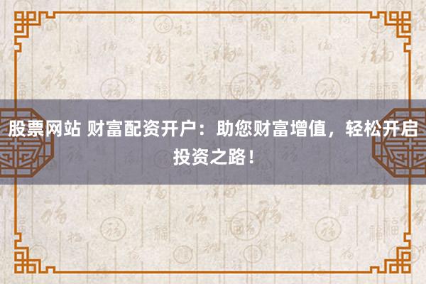 股票网站 财富配资开户：助您财富增值，轻松开启投资之路！