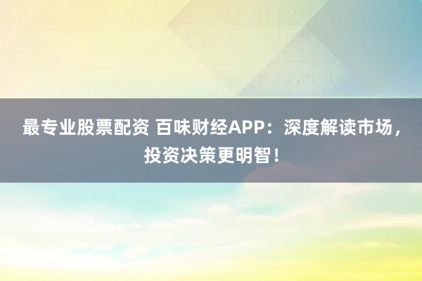 最专业股票配资 百味财经APP：深度解读市场，投资决策更明智！