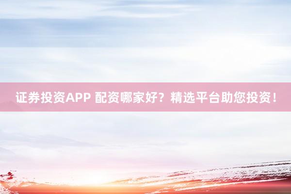 证券投资APP 配资哪家好？精选平台助您投资！