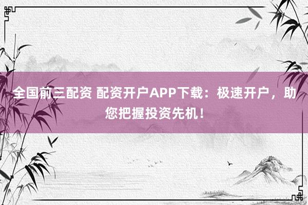 全国前三配资 配资开户APP下载：极速开户，助您把握投资先机！