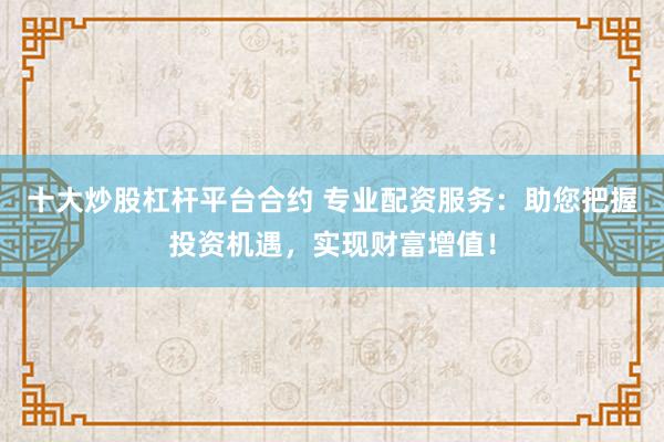 十大炒股杠杆平台合约 专业配资服务：助您把握投资机遇，实现财富增值！