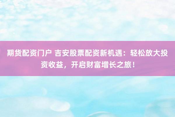 期货配资门户 吉安股票配资新机遇：轻松放大投资收益，开启财富增长之旅！