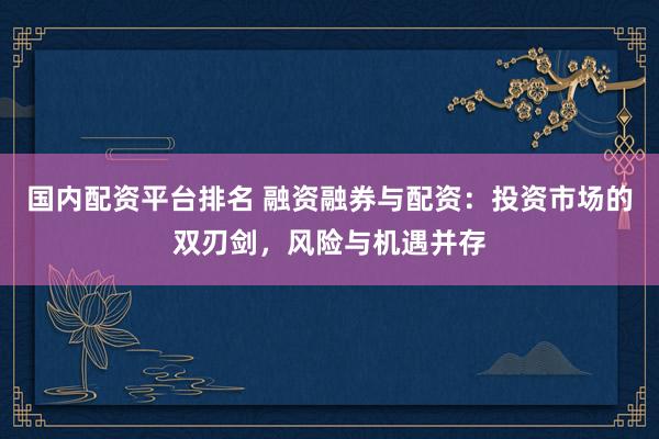 国内配资平台排名 融资融券与配资：投资市场的双刃剑，风险与机遇并存