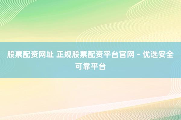 股票配资网址 正规股票配资平台官网 - 优选安全可靠平台