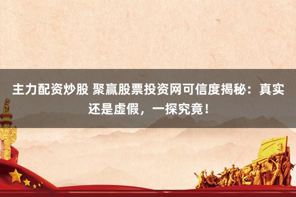 主力配资炒股 聚赢股票投资网可信度揭秘：真实还是虚假，一探究竟！