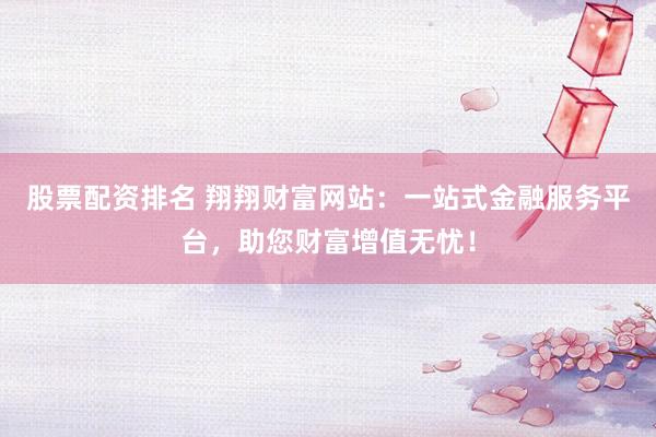股票配资排名 翔翔财富网站：一站式金融服务平台，助您财富增值无忧！