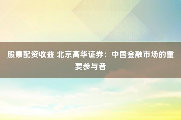 股票配资收益 北京高华证券：中国金融市场的重要参与者