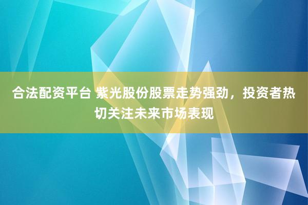合法配资平台 紫光股份股票走势强劲，投资者热切关注未来市场表现