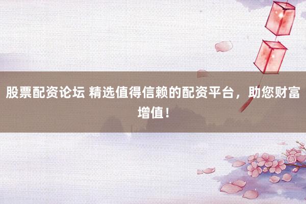 股票配资论坛 精选值得信赖的配资平台，助您财富增值！