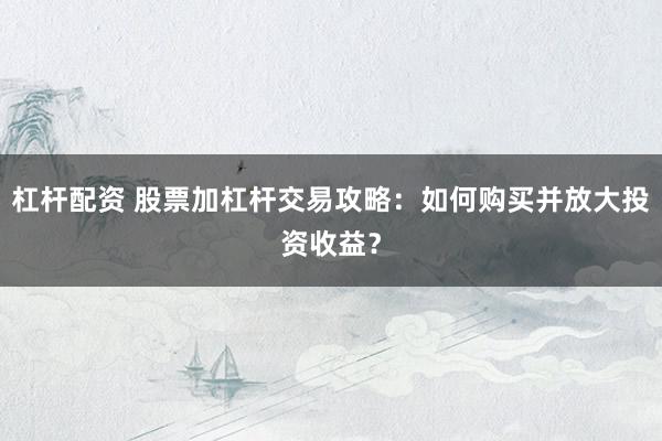 杠杆配资 股票加杠杆交易攻略：如何购买并放大投资收益？