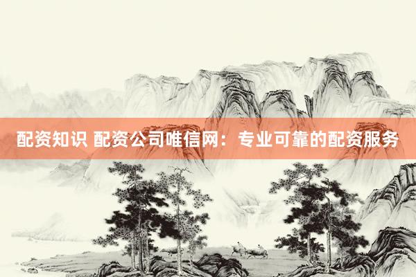 配资知识 配资公司唯信网：专业可靠的配资服务